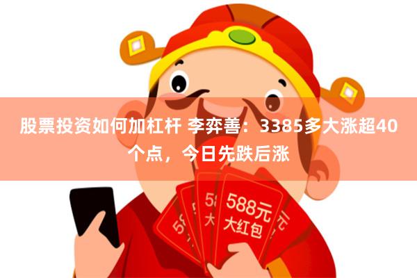 股票投资如何加杠杆 李弈善：3385多大涨超40个点，今日先跌后涨