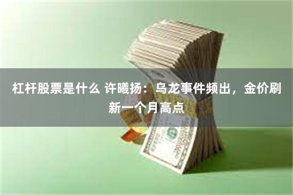 杠杆股票是什么 许曦扬：乌龙事件频出，金价刷新一个月高点