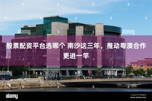 股票配资平台选哪个 南沙这三年，推动粤澳合作更进一竿