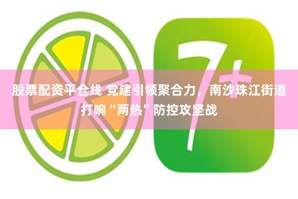股票配资平仓线 党建引领聚合力，南沙珠江街道打响“两热”防控攻坚战