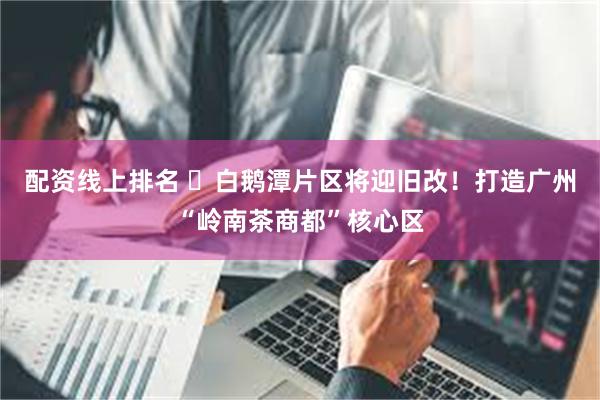 配资线上排名 ​白鹅潭片区将迎旧改！打造广州“岭南茶商都”核心区