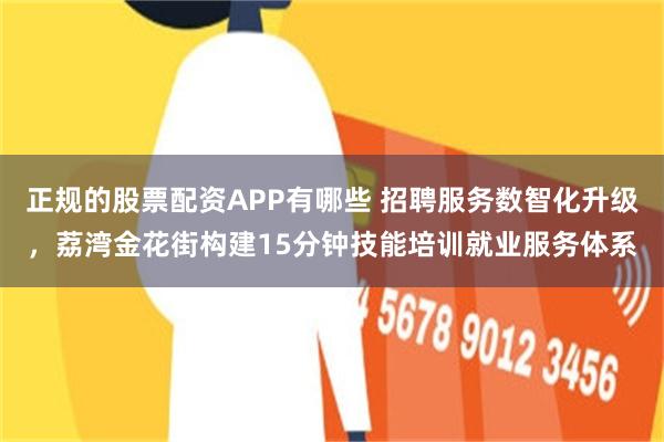 正规的股票配资APP有哪些 招聘服务数智化升级，荔湾金花街构建15分钟技能培训就业服务体系