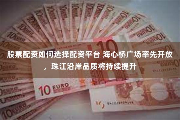 股票配资如何选择配资平台 海心桥广场率先开放，珠江沿岸品质将持续提升