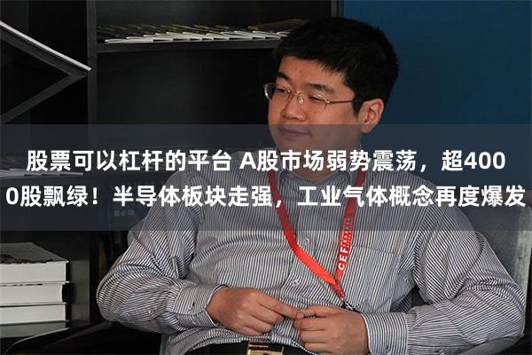 股票可以杠杆的平台 A股市场弱势震荡，超4000股飘绿！半导体板块走强，工业气体概念再度爆发