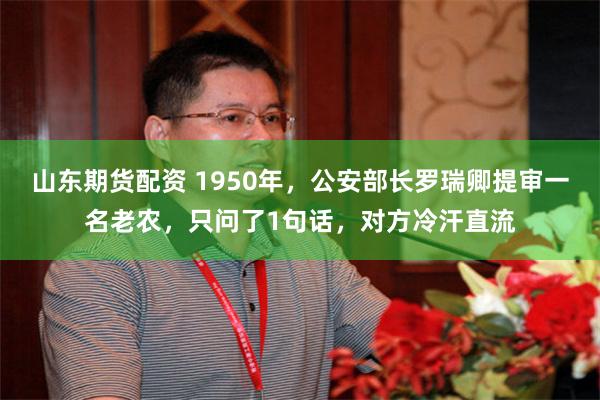 山东期货配资 1950年，公安部长罗瑞卿提审一名老农，只问了1句话，对方冷汗直流