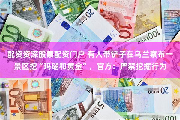 配资资深股票配资门户 有人带铲子在乌兰察布一景区挖“玛瑙和黄金”，官方：严禁挖掘行为