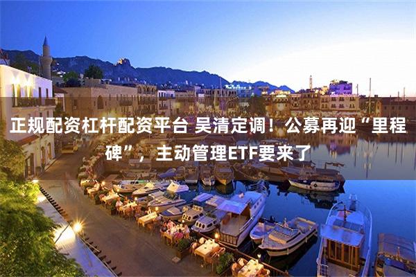 正规配资杠杆配资平台 吴清定调！公募再迎“里程碑”，主动管理ETF要来了