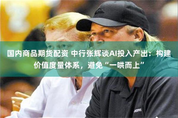 国内商品期货配资 中行张辉谈AI投入产出：构建价值度量体系，避免“一哄而上”