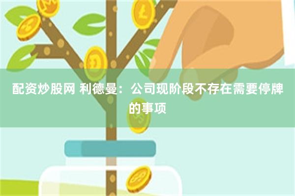 配资炒股网 利德曼：公司现阶段不存在需要停牌的事项
