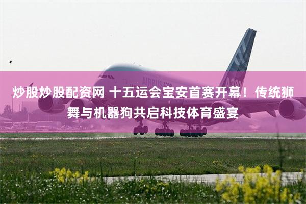 炒股炒股配资网 十五运会宝安首赛开幕！传统狮舞与机器狗共启科技体育盛宴
