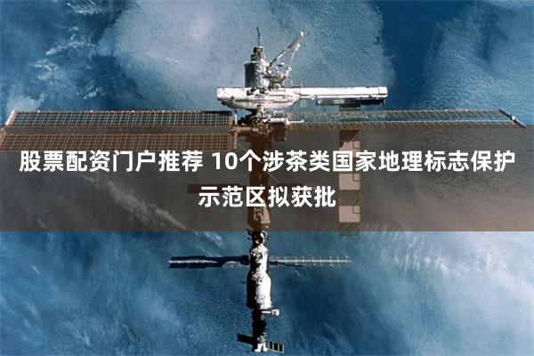 股票配资门户推荐 10个涉茶类国家地理标志保护示范区拟获批