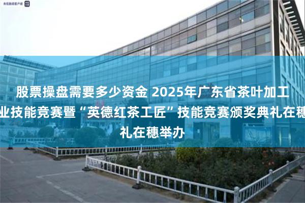 股票操盘需要多少资金 2025年广东省茶叶加工工职业技能竞赛暨“英德红茶工匠”技能竞赛颁奖典礼在穗举办