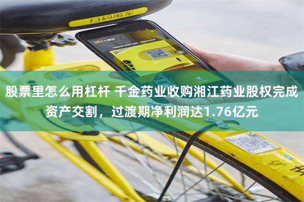 股票里怎么用杠杆 千金药业收购湘江药业股权完成资产交割，过渡期净利润达1.76亿元