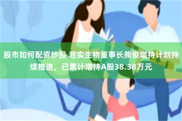 股市如何配资炒股 君实生物董事长熊俊增持计划持续推进，已累计增持A股38.38万元