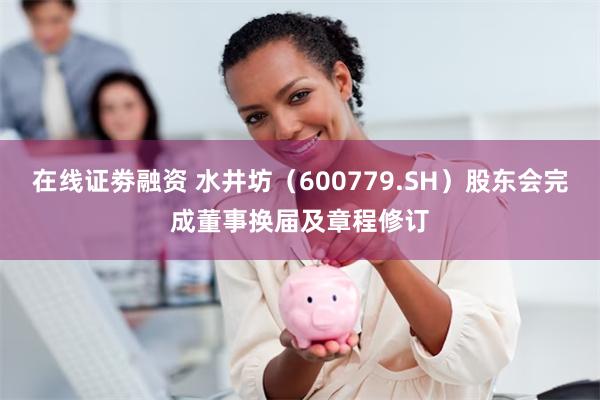 在线证劵融资 水井坊（600779.SH）股东会完成董事换届及章程修订