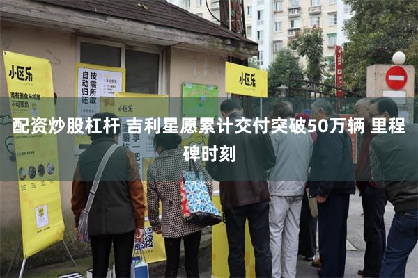 配资炒股杠杆 吉利星愿累计交付突破50万辆 里程碑时刻