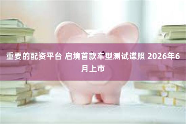 重要的配资平台 启境首款车型测试谍照 2026年6月上市