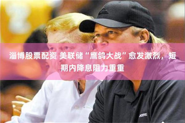 淄博股票配资 美联储“鹰鸽大战”愈发激烈，短期内降息阻力重重