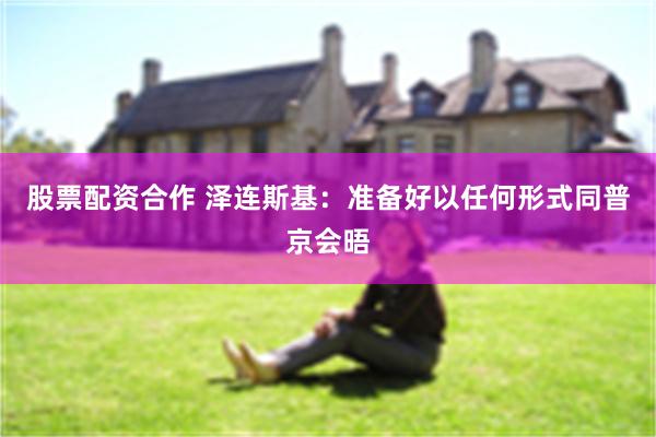 股票配资合作 泽连斯基：准备好以任何形式同普京会晤