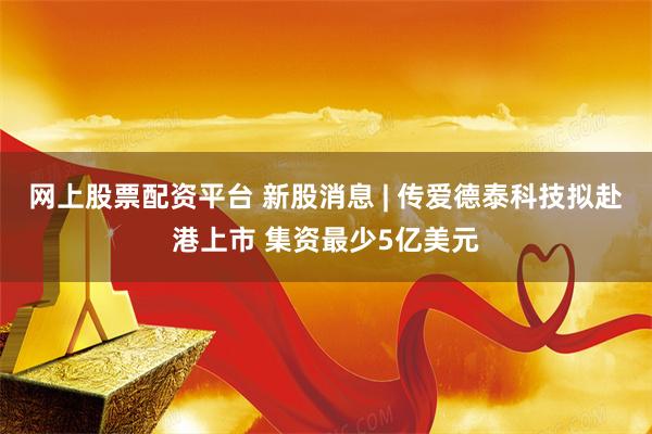 网上股票配资平台 新股消息 | 传爱德泰科技拟赴港上市 集资最少5亿美元