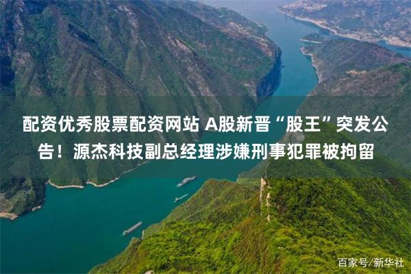 配资优秀股票配资网站 A股新晋“股王”突发公告！源杰科技副总经理涉嫌刑事犯罪被拘留