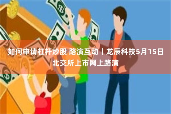 如何申请杠杆炒股 路演互动丨龙辰科技5月15日北交所上市网上路演