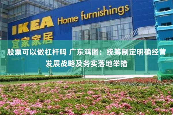 股票可以做杠杆吗 广东鸿图：统筹制定明确经营发展战略及务实落地举措