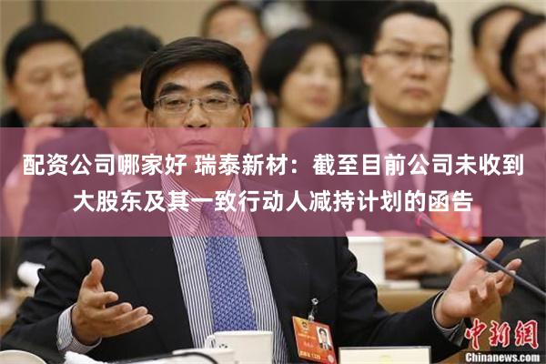 配资公司哪家好 瑞泰新材：截至目前公司未收到大股东及其一致行动人减持计划的函告