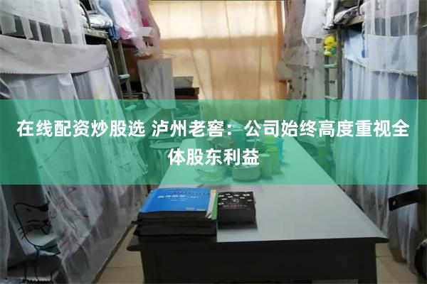 在线配资炒股选 泸州老窖：公司始终高度重视全体股东利益