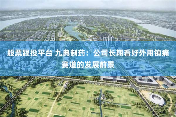 股票跟投平台 九典制药：公司长期看好外用镇痛赛道的发展前景