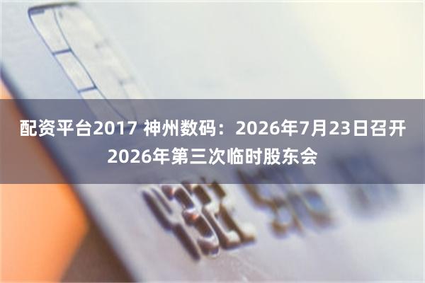 配资平台2017 神州数码：2026年7月23日召开2026年第三次临时股东会