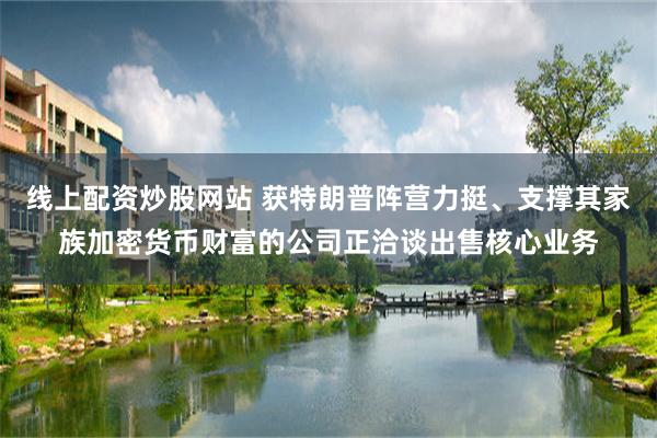 线上配资炒股网站 获特朗普阵营力挺、支撑其家族加密货币财富的公司正洽谈出售核心业务