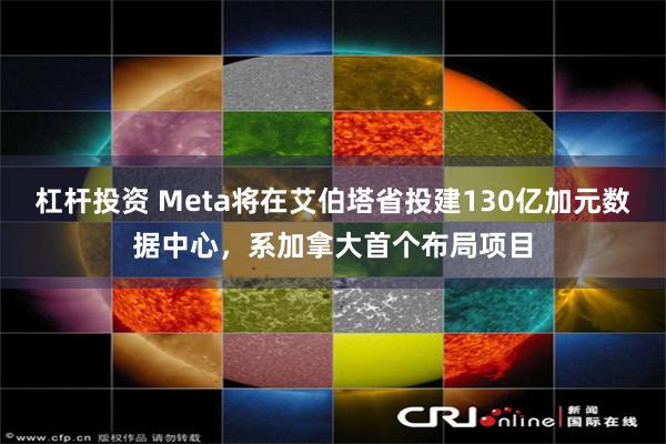 杠杆投资 Meta将在艾伯塔省投建130亿加元数据中心，系加拿大首个布局项目