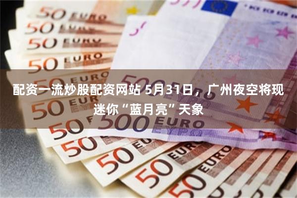 配资一流炒股配资网站 5月31日，广州夜空将现迷你“蓝月亮”天象