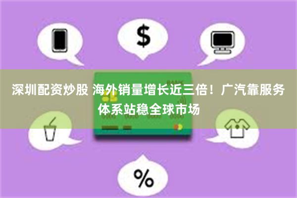 深圳配资炒股 海外销量增长近三倍!广汽靠服务体系站稳全球市场