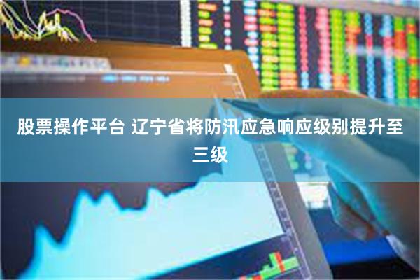 股票操作平台 辽宁省将防汛应急响应级别提升至三级
