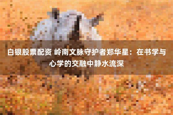白银股票配资 岭南文脉守护者郑华星：在书学与心学的交融中静水流深