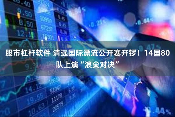 股市杠杆软件 清远国际漂流公开赛开锣！14国80队上演“浪尖对决”