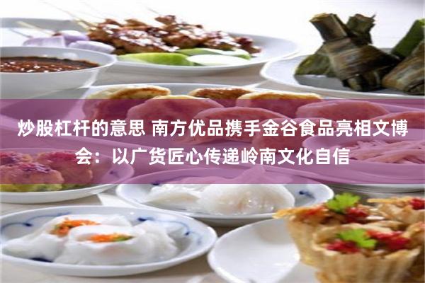 炒股杠杆的意思 南方优品携手金谷食品亮相文博会：以广货匠心传递岭南文化自信