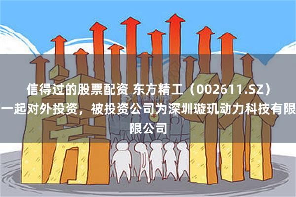 信得过的股票配资 东方精工（002611.SZ）新增一起对外投资，被投资公司为深圳璇玑动力科技有限公司
