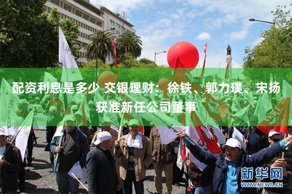 配资利息是多少 交银理财：徐铁、郭力璞、宋扬获准新任公司董事