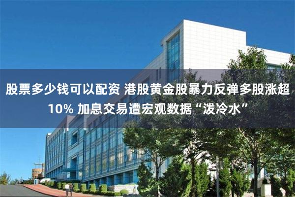 股票多少钱可以配资 港股黄金股暴力反弹多股涨超10% 加息交易遭宏观数据“泼冷水”