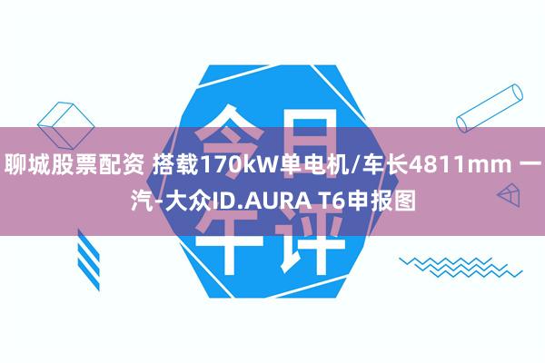 聊城股票配资 搭载170kW单电机/车长4811mm 一汽-大众ID.AURA T6申报图