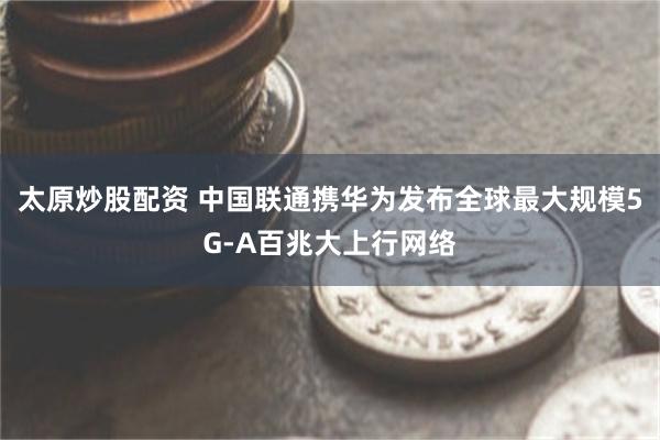太原炒股配资 中国联通携华为发布全球最大规模5G-A百兆大上行网络