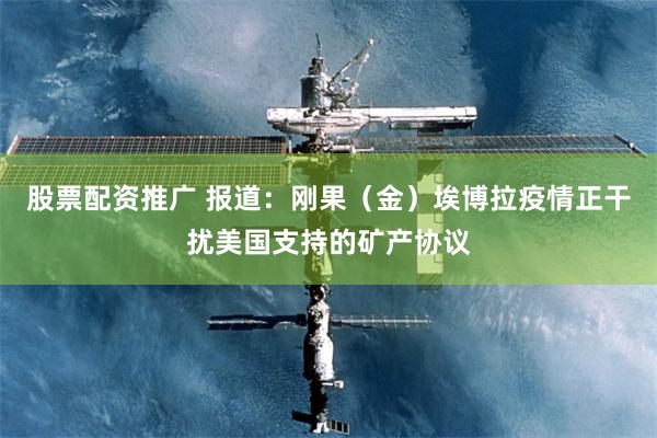 股票配资推广 报道：刚果（金）埃博拉疫情正干扰美国支持的矿产协议