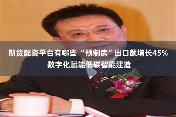 期货配资平台有哪些 “预制房”出口额增长45% 数字化赋能低碳智能建造
