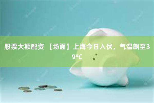 股票大额配资 【场面】上海今日入伏，气温飙至39℃