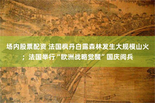 场内股票配资 法国枫丹白露森林发生大规模山火；法国举行“欧洲战略觉醒”国庆阅兵