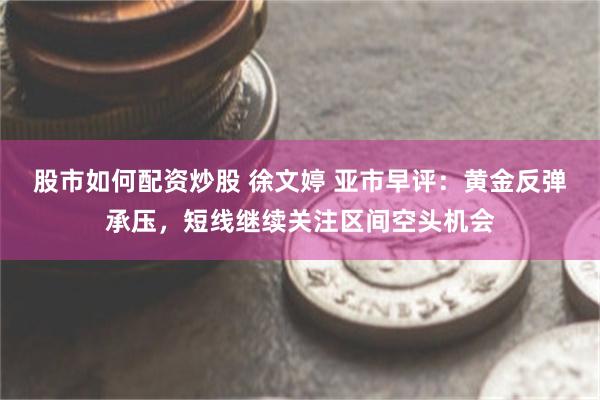 股市如何配资炒股 徐文婷 亚市早评：黄金反弹承压，短线继续关注区间空头机会
