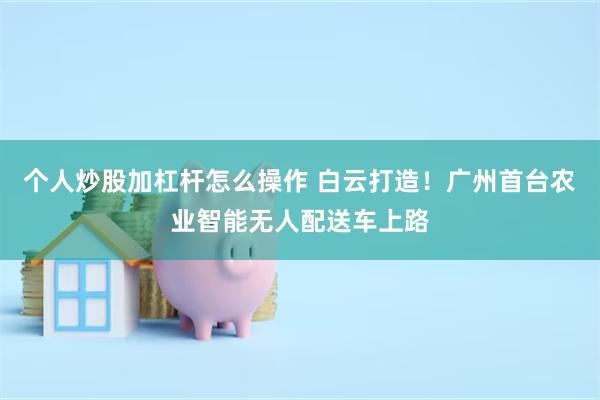 个人炒股加杠杆怎么操作 白云打造!广州首台农业智能无人配送车上路